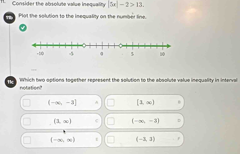 Consider the absolute value inequality |5x|-2>13. 
11b Plot the solution to the inequality on the number line.
√
11c Which two options together represent the solution to the absolute value inequality in interval
notation?
(-∈fty ,-3] A
[3,∈fty ) B
(3,∈fty ) C
(-∈fty ,-3) D
(-∈fty ,∈fty ) E
(-3,3) F