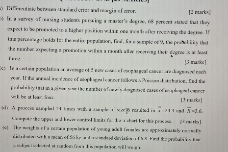 ) Differentiate between standard error and margin of error. [2 marks] 
) In a survey of nursing students pursuing a master’s degree, 68 percent stated that they 
expect to be promoted to a higher position within one month after receiving the degree. If 
this percentage holds for the entire population, find, for a sample of 9, the probability that 
the number expecting a promotion within a month after receiving their degree is at least 
three. [3 marks] 
(c) In a certain population an average of 5 new cases of esophageal cancer are diagnosed each
year. If the annual incidence of esophageal cancer follows a Poisson distribution, find the 
probability that in a given year the number of newly diagnosed cases of esophageal cancer 
will be at least four. [3 marks] 
(d) A process sampled 24 times with a sample of size 6 resulted in overline overline x=24.3 and overline R=3.6. 
Compute the upper and lower control limits for the x chart for this process. [3 marks] 
(e) The weights of a certain population of young adult females are approximately normally 
distributed with a mean of 56 kg and a standard deviation of 6.8. Find the probability that 
a subject selected at random from this population will weigh: