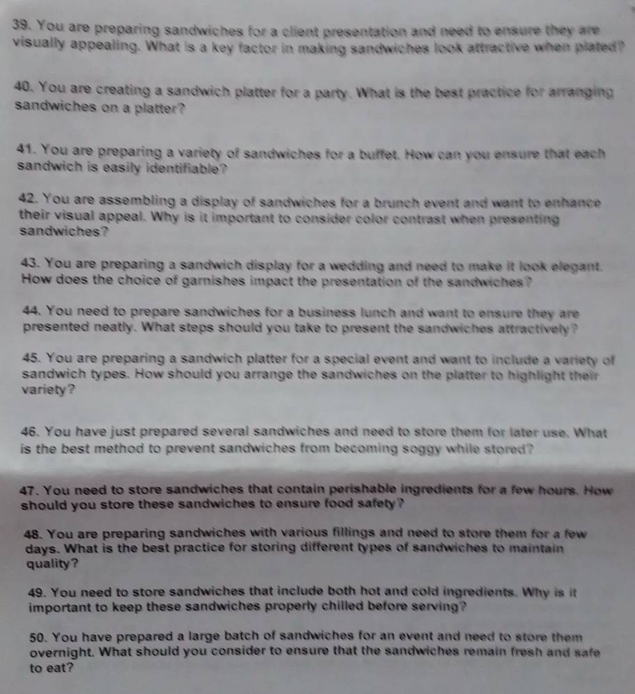 You are preparing sandwiches for a client presentation and need to ensure they are 
visually appealing. What is a key factor in making sandwiches look attractive when plated? 
40. You are creating a sandwich platter for a party. What is the best practice for arranging 
sandwiches on a platter? 
41. You are preparing a variety of sandwiches for a buffet. How can you ensure that each 
sandwich is easily identifiable? 
42. You are assembling a display of sandwiches for a brunch event and want to enhance 
their visual appeal. Why is it important to consider color contrast when presenting 
sandwiches? 
43. You are preparing a sandwich display for a wedding and need to make it look elegant. 
How does the choice of garnishes impact the presentation of the sandwiches? 
44. You need to prepare sandwiches for a business lunch and want to ensure they are 
presented neatly. What steps should you take to present the sandwiches attractively? 
45. You are preparing a sandwich platter for a special event and want to include a variety of 
sandwich types. How should you arrange the sandwiches on the platter to highlight their 
variety ? 
46. You have just prepared several sandwiches and need to store them for later use. What 
is the best method to prevent sandwiches from becoming soggy while stored ? 
47. You need to store sandwiches that contain perishable ingredients for a few hours. How 
should you store these sandwiches to ensure food safety ? 
48. You are preparing sandwiches with various fillings and need to store them for a few 
days. What is the best practice for storing different types of sandwiches to maintain 
quality? 
49. You need to store sandwiches that include both hot and cold ingredients. Why is it 
important to keep these sandwiches properly chilled before serving? 
50. You have prepared a large batch of sandwiches for an event and need to store them 
overnight. What should you consider to ensure that the sandwiches remain fresh and safe 
to eat?