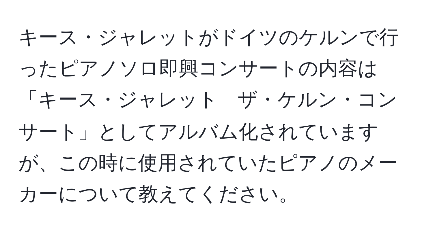 キース・ジャレットがドイツのケルンで行ったピアノソロ即興コンサートの内容は「キース・ジャレット　ザ・ケルン・コンサート」としてアルバム化されていますが、この時に使用されていたピアノのメーカーについて教えてください。