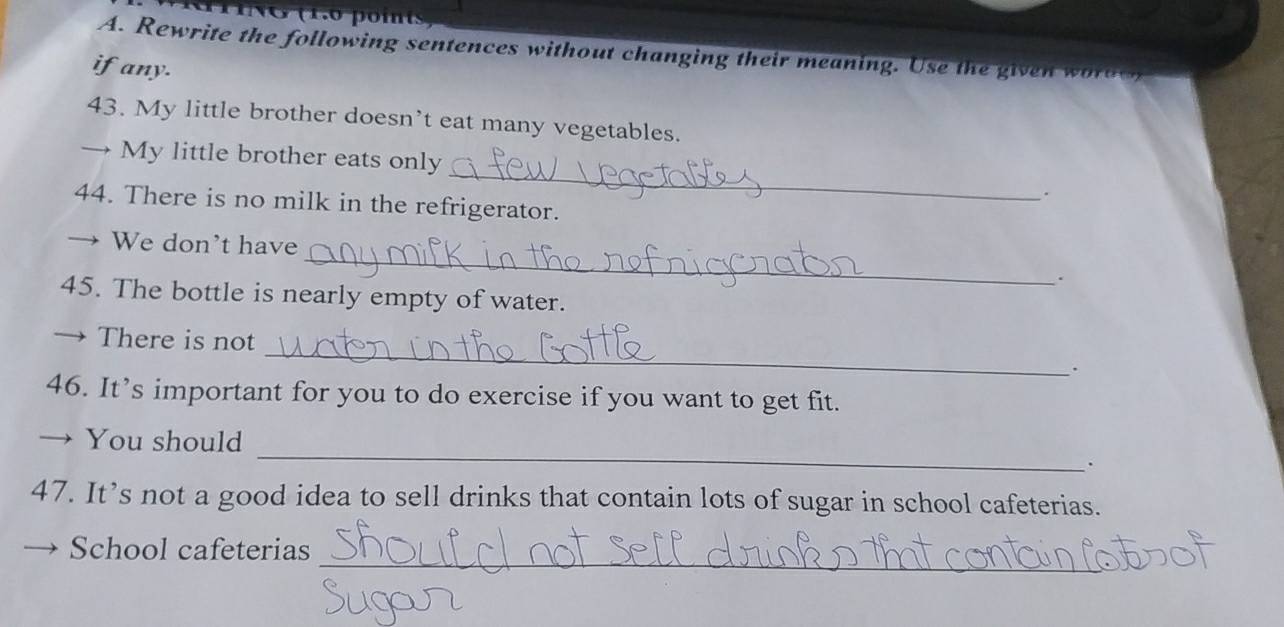 Rewrite the following sentences without changing their meaning. Use the given worde 
ifany. 
43. My little brother doesn’t eat many vegetables. 
_ 
→ My little brother eats only 
. 
44. There is no milk in the refrigerator. 
_ 
We don't have 
45. The bottle is nearly empty of water. 
There is not _. 
46. It’s important for you to do exercise if you want to get fit. 
_ 
→ You should 
. 
47. It’s not a good idea to sell drinks that contain lots of sugar in school cafeterias. 
_ 
School cafeterias