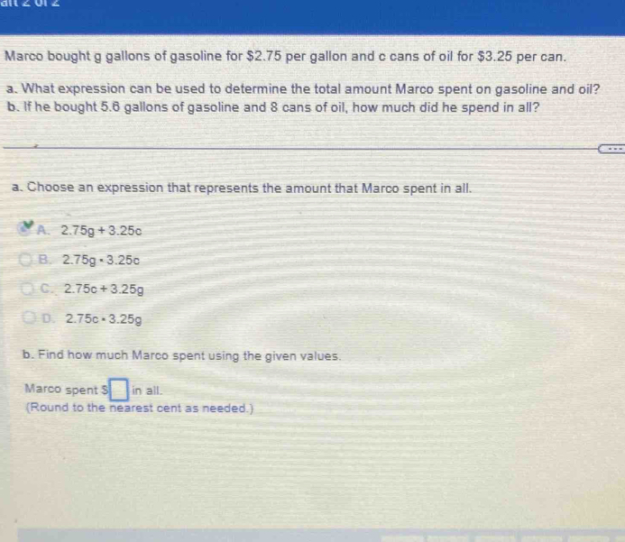 ai ∠ 0l ∠
Marco bought g gallons of gasoline for $2.75 per gallon and c cans of oil for $3.25 per can.
a. What expression can be used to determine the total amount Marco spent on gasoline and oil?
b. If he bought 5.6 gallons of gasoline and 8 cans of oil, how much did he spend in all?
a. Choose an expression that represents the amount that Marco spent in all.
A. 2.75g+3.25c
B. 2.75g· 3.25c
C. 2.75c+3.25g
D. 2.75c· 3.25g
b. Find how much Marco spent using the given values.
Marco spent $ □ inall
(Round to the nearest cent as needed.)