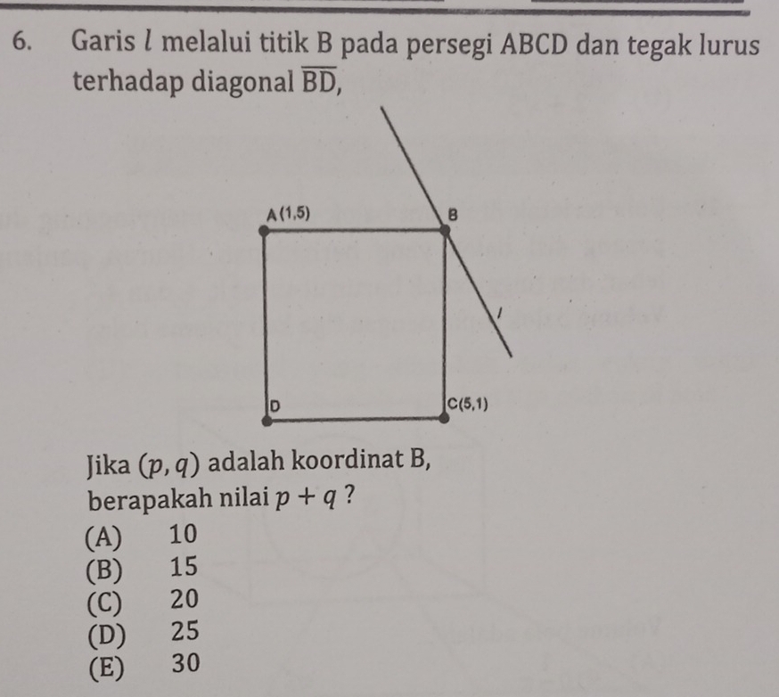 Garis l melalui titik B pada persegi ABCD dan tegak lurus
terhadap diagonal overline BD,
Jika (p,q) adalah koordinat B,
berapakah nilai p+q ?
(A) 10
(B) 15
(C) 20
(D) 25
(E) 30