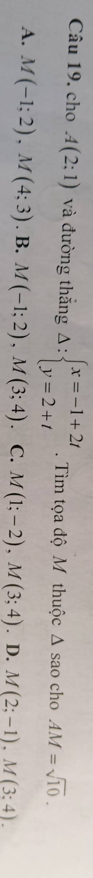 cho A(2;1) và đường thắng Delta :beginarrayl x=-1+2t y=2+tendarray.. Tìm tọa độ M thuộc △ s são cho AM=sqrt(10).
A. M(-1;2), M(4;3). B. M(-1;2), M(3;4) C. M(1;-2), M(3;4). D. M(2;-1), M(3;4).