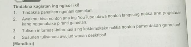 Tindakna kagiatan ing ngisor iki! 
1. Tindakna panaliten ngenani gamelan! 
2. Awakmu bisa nonton ana ing YouTube utawa nonton langsung nalika ana pagelaran 
kang nggunakake piranti gamelan. 
3. Tulisen informasi-informasi sing koktemokake nalika nonton pamentasan gamelan! 
4. Susunen tulisanmu awujud wacan deskripsi! 
(Mandhiri)