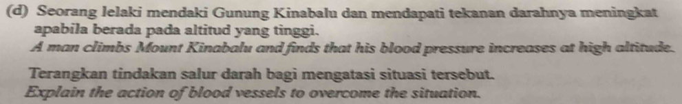 Seorang lelaki mendaki Gunung Kinabalu dan mendapati tekanan darahnya meningkat 
apabila berada pada altitud yang tinggi. 
A man climbs Mount Kinabalu and finds that his blood pressure increases at high altitude. 
Terangkan tindakan salur darah bagi mengatasi situasi tersebut. 
Explain the action of blood vessels to overcome the situation.