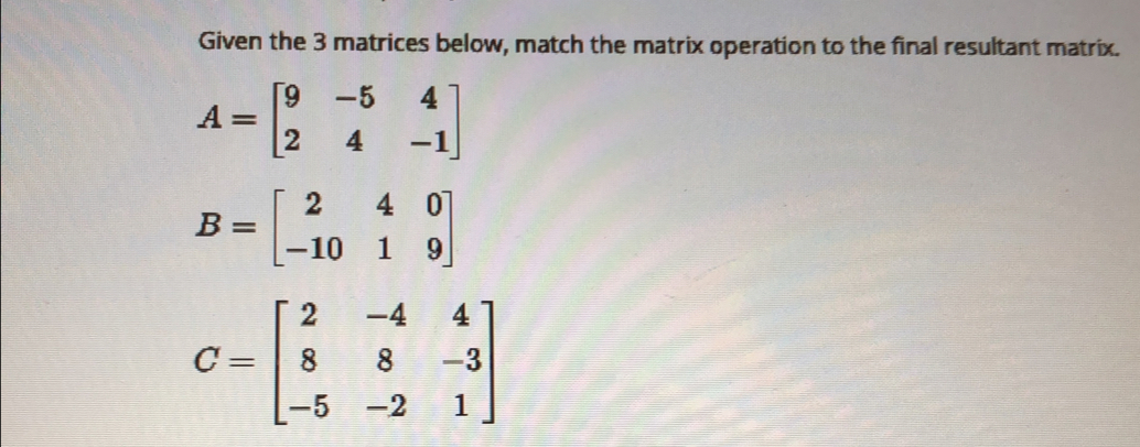 Given the 3 matrices below, match the matrix operation to the final resultant matrix.
A=beginbmatrix 9&-5&4 2&4&-1endbmatrix
B=beginbmatrix 2&4&0 -10&1&9endbmatrix
C=beginbmatrix 2&-4&4 8&8&-3 -5&-2&1endbmatrix