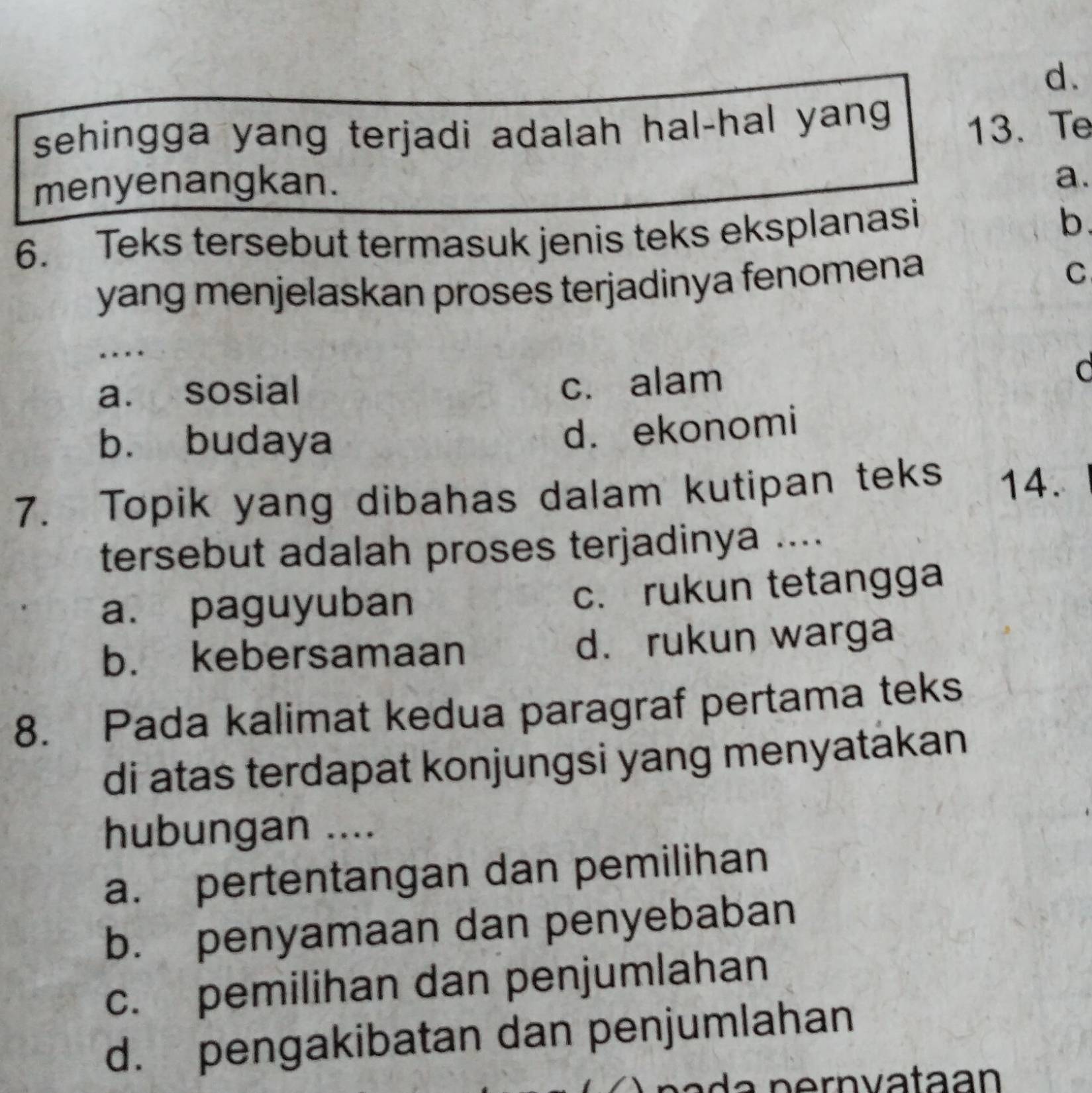 sehingga yang terjadi adalah hal-hal yang 
13. Te
menyenangkan.
a.
6. Teks tersebut termasuk jenis teks eksplanasi b.
yang menjelaskan proses terjadinya fenomena
C
* * * *
a. sosial
c. alam
C
b. budaya
d. ekonomi
7. Topik yang dibahas dalam kutipan teks 14.
tersebut adalah proses terjadinya ....
a. paguyuban c. rukun tetangga
b. kebersamaan d. rukun warga
8. Pada kalimat kedua paragraf pertama teks
di atas terdapat konjungsi yang menyatakan
hubungan ....
a. pertentangan dan pemilihan
b. penyamaan dan penyebaban
c. pemilihan dan penjumlahan
d. pengakibatan dan penjumlahan