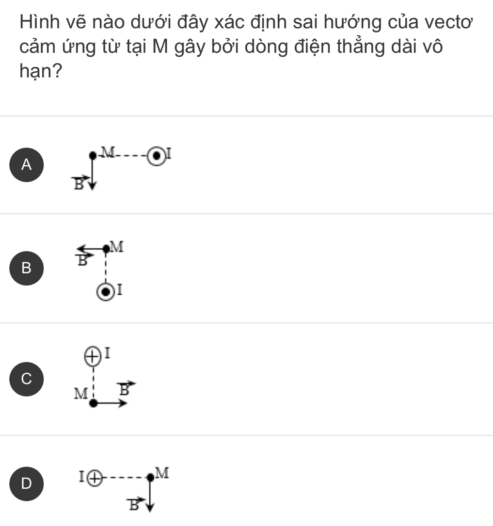 Hình vẽ nào dưới đây xác định sai hướng của vectơ
cảm ứng từ tại M gây bởi dòng điện thẳng dài vô
hạn?
A Bsqrt()^(-M---e)^(·)
B^(Leftrightarrow)vector B vector Bendarray beginarrayr M i (o_frac 1endarray 
C beginarrayr oplus 1, 4/5 )^-
D Ioplus -----M
vector B