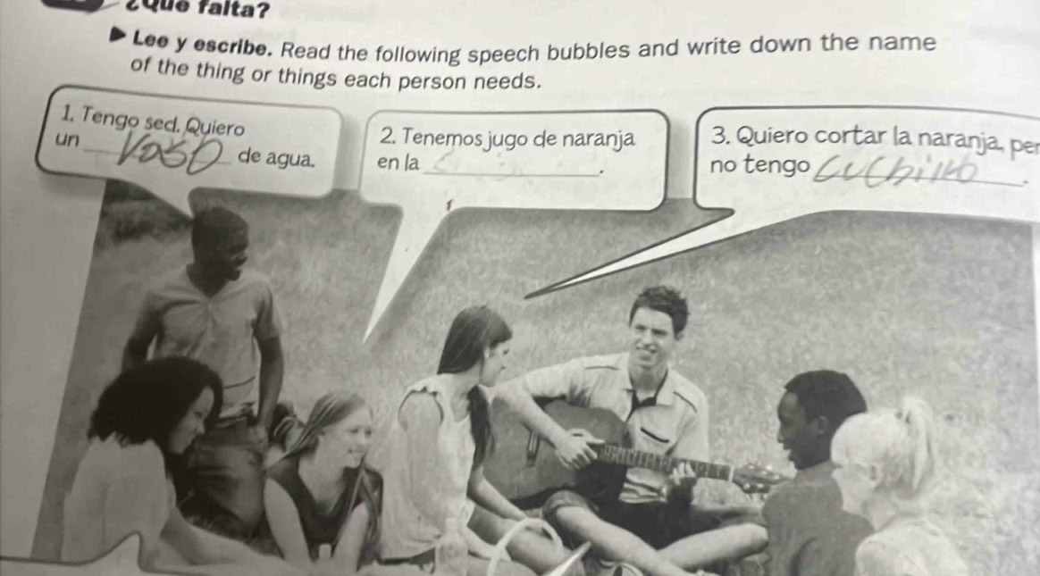 ¿Que falta? 
Lee y escribe. Read the following speech bubbles and write down the name 
of the thing or things each person needs. 
1. Tengo sed. Quiero 
un_ 2. Tenemos jugo de naranja 3. Quiero cortar la naranja, per 
_ 
de agua. en la_ . no tengo 
`