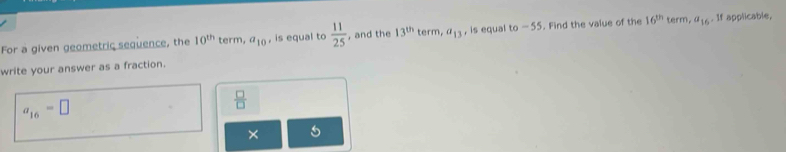 For a given geometric sequence, the 10^(th) term, a_10 , is equal to  11/25  , and the 13^(th) term, a_13 , is equal to-55 , Find the value of the 16^(th) term, a_16. If applicable, 
write your answer as a fraction.
a_16=□
 □ /□  
×