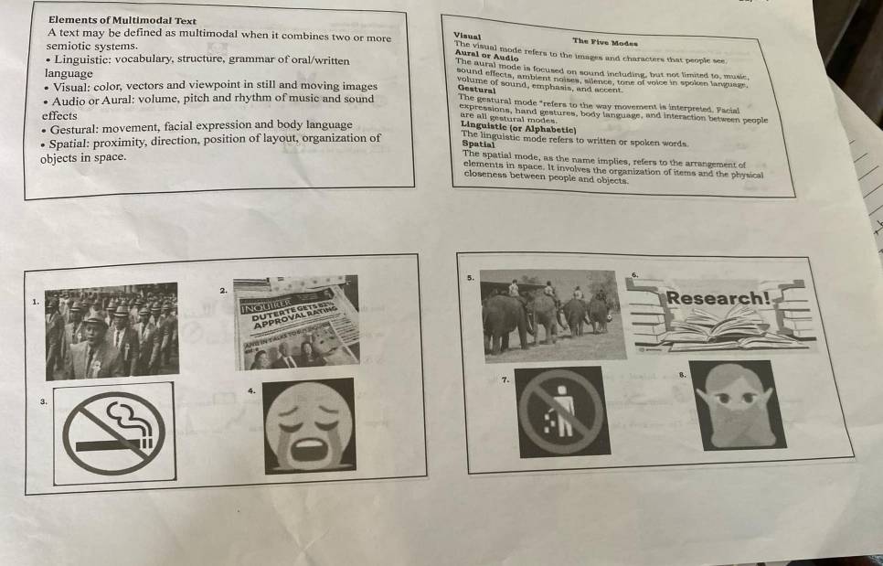 Elements of Multimodal Text
Visual The Five Mod==
A text may be defined as multimodal when it combines two or more The visual mode refers to the images and characters that people see
semiotic systems
Aural or Audio
Linguistic: vocabulary, structure, grammar of oral/written The aural mode is focused on sound including, but not limited to, music
language
sound effects, ambient noises, silence, tone of voice in spoken language,
volume of sound, emphasis, and accent
Gestura!
Visual: color, vectors and viewpoint in still and moving images The gestural mode "refers to the way movement is interpreted. Facial
Audio or Aural: volume, pitch and rhythm of music and sound expressions, hand gestures, body language, and interaction between people
effects
are all gestural mode 
Gestural: movement, facial expression and body language Linguistic (or Alphabetic)
Spatial: proximity, direction, position of layout, organization of The linguistic mode refers to written or spoken words
Spatial
objects in space.
The spatial mode, as the name implies, refers to the arrangement of
elements in space. It involves the organization of items and the physical
closeness between people and objects.
2.
、
Nomia
Approva DUTERTe
3.