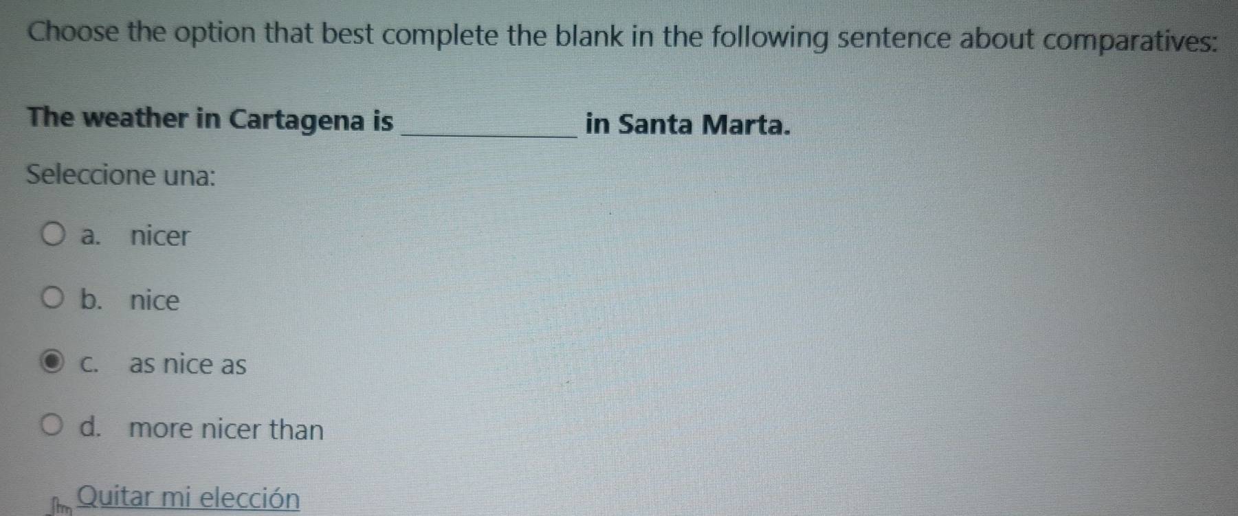 Choose the option that best complete the blank in the following sentence about comparatives:
The weather in Cartagena is_ in Santa Marta.
Seleccione una:
a. nicer
b. nice
c. as nice as
d. more nicer than
Quitar mi elección