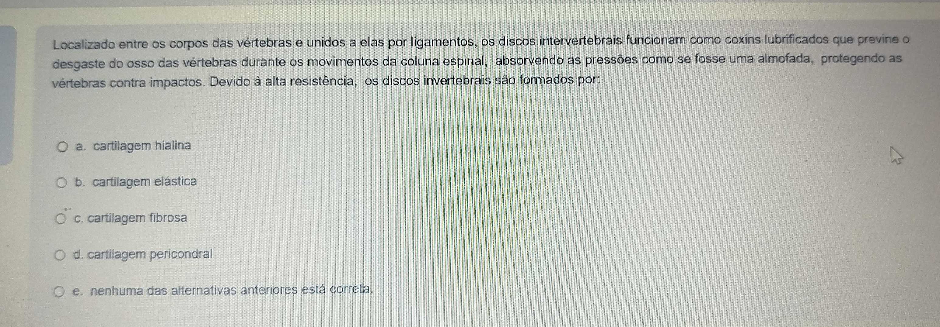 Localizado entre os corpos das vértebras e unidos a elas por ligamentos, os discos intervertebrais funcionam como coxins lubrificados que previne o
desgaste do osso das vértebras durante os movimentos da coluna espinal, absorvendo as pressões como se fosse uma almofada, protegendo as
vertebras contra impactos. Devido à alta resistência, os discos invertebrais são formados por:
a. cartilagem hialina
b. cartilagem elástica
c. cartilagem fibrosa
d. cartilagem pericondral
e. nenhuma das alternativas anteriores está correta.