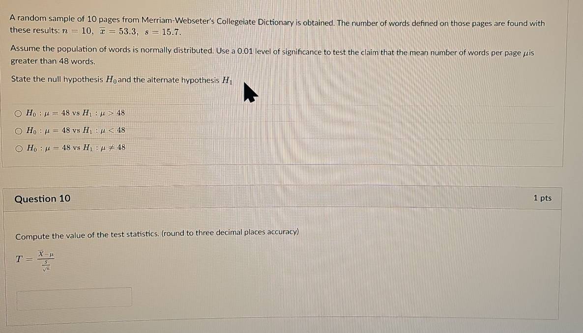 A random sample of 10 pages from Merriam-Webseter's Collegeiate Dictionary is obtained. The number of words defned on those pages are found with
these results: n=10, overline x=53.3, s=15.7. 
Assume the population of words is normally distributed. Use a 0.01 level of significance to test the claim that the mean number of words per page μis
greater than 48 words.
State the null hypothesis H and the alternate hypothesis H_1
H_0:mu =48 vs H_1:mu >48
H_0:mu =48 vs H_1:mu <48</tex>
H_0:mu =48 vs H_1:mu != 48
Question 10 1 pts
Compute the value of the test statistics. (round to three decimal places accuracy)
T=frac overline X-mu  S/sqrt(n) 