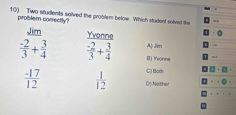 2
10) Two students solved the problem below. Which student solved the 94.50
4
problem correctly? N
Jim Yvonne
5 2
 (-2)/3 + 3/4 
 (-2)/3 + 3/4 
6
A) Jim 1.53
B) Yvonne
7 49.15
 (-17)/12 
 1/12 
C) Both
8 A . D
D) Neither
9 A B D
10 A D
11