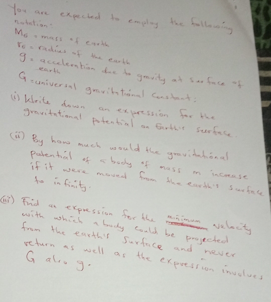 You are expeched to employ the following 
notation?
M_6= mass of egrth
V_6= radius of the earth 
earth
g= accelention due to gravity at sar face of
G= universal gravittional Constant; 
U) kirite down an expression for the 
gravitational potential on Eartht surface. 
(1) By how much would the gravidntional 
patental of a body of mass m increase 
if it were moved from the earth't Surface 
to in finity. 
() Find an expression for the mimm velocty 
with which a body could be projected 
from the earths Surface and never 
return as well as the expression involves
G also g.