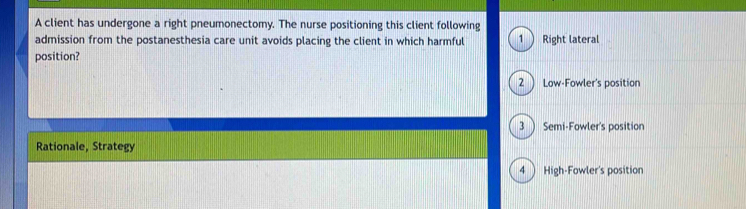 A client has undergone a right pneumonectomy. The nurse positioning this client following
admission from the postanesthesia care unit avoids placing the client in which harmful 1 ) Right lateral
position?
2  Low-Fowler's position
3 ) Semi-Fowler's position
Rationale, Strategy
4 ) High-Fowler's position