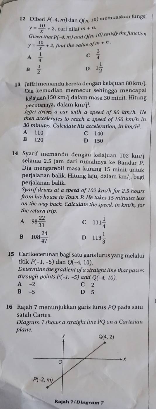 Diberi P(-4,m) dan Q(n,10) memuaskan fungsi
y= 10/x +2 , cari nilaí m+n.
Given that P(-4,m) and Q(n,10) satisfy the function
y= 10/x +2, find the value of m+n.
A  1/4 
C  3/4 
B  1/2 
D 1 1/2 
13 Jeffri memandu kereta dengan kelajuan 80 km/j.
Dia kemudian memecut sehingga mencapai
kelajuan 150 km/j dalam masa 30 minit. Hitung
pecutannya, dalam km/j².
Jeffri drives a car with a speed of 80 km/h. He
then accelerates to reach a speed of 150 km/h in
30 minutes. Calculate his acceleration, in km/h^2.
A 110 C 140
B 120 D 150
14 Syarif memandu dengan kelajuan 102 km/j
selama 2.5 jam dari rumahnya ke Bandar P.
Dia mengambil masa kurang 15 minit untuk
perjalanan balik. Hitung laju, dalam km/j, bagi
perjalanan balik.
Syarif drives at a speed of 102 km/h for 2.5 hours
from his house to Town P. He takes 15 minutes less
on the way back. Calculate the speed, in km/h, for
the return trip.
A 98 22/31 
C 111 1/4 
B 108 24/47 
D 113 1/3 
15 Cari kecerunan bagi satu garis lurus yang melalui
titik P(-1,-5) dan Q(-4,10).
Determine the gradient of a straight line that passes
through points P(-1,-5) and Q(-4,10).
A -2 C 2
B -5 D 5
16 Rajah 7 menunjukkan garis lurus PQ pada satu
satah Cartes.
Diagram 7 shows a straight line PQ on a Cartesian
plane.
Rajah 7/ Diagram 7