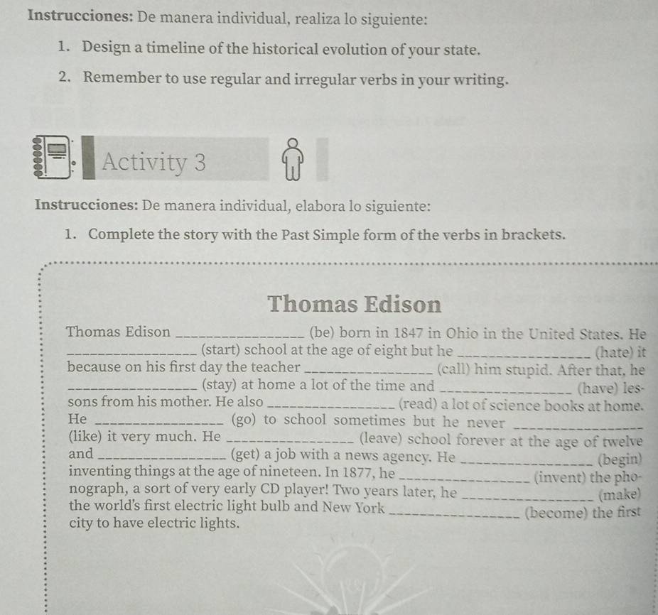 Instrucciones: De manera individual, realiza lo siguiente: 
1. Design a timeline of the historical evolution of your state. 
2. Remember to use regular and irregular verbs in your writing. 
。 Activity 3 
Instrucciones: De manera individual, elabora lo siguiente: 
1. Complete the story with the Past Simple form of the verbs in brackets. 
Thomas Edison 
Thomas Edison _(be) born in 1847 in Ohio in the United States. He 
_(start) school at the age of eight but he _(hate) it 
because on his first day the teacher _(call) him stupid. After that, he 
_(stay) at home a lot of the time and _(have) les- 
sons from his mother. He also _(read) a lot of science books at home. 
He _(go) to school sometimes but he never_ 
(like) it very much. He _(leave) school forever at the age of twelve 
and _(get) a job with a news agency. He _(begin) 
inventing things at the age of nineteen. In 1877, he _(invent) the pho- 
nograph, a sort of very early CD player! Two years later, he 
the world's first electric light bulb and New York _(make) 
city to have electric lights. _(become) the first