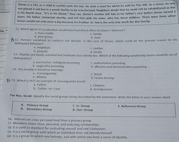 Simon is a CICL or a child in conflict with the law. He stole a used fan which he sold for Php 300. As a minor, he was
not placed in jail but in a youth facility to be transformed. Neighbors doubt that he could still be rehabilitated as this
is his fourth time. "It's in his blood,” they say. Simon's mother left him in his father's care before Simon turned 3
years. His father remarried shortly, and left him with his sister, who has three children. There were times when
Simon would eat only once a day because his brother- in- law is the only one work for the family.
51. Which agent of socialization would have had direct effect to Simon's behavior?
a. mass media c. family
b. peer group
d state
52. Humans socialized to conform not deviate. In the case of Simon, which could be the primary reason for his
delinquent behavior?
a neighbors c. mother
b. poverty d. family
53. Filipinos are family oriented and maintain close family ties. Which of the following would help Simon mend his act of
delinquency?
a. permissive- indulgent parenting c. authoritative parenting
b. neglectful parenting d. affective and demonstrative parenting
54. This kinship is based on marriage.
a.. Consanguinity c. Social
b. Affinity d. Fictive Kinship
55. Which is NOT an example of consanguinity bond?
a. Father c. Children
b. Father --in -Law d. Grandparents
For Nos. 56-60. Identify the social groups being described by the statement. Write the letter in your answer sheet.
A. Primary Group C. In- Group E. Reference Group
B. Secondary Group D. Out- Group
56. Interact on a less personal level than a primary group.
57 Members share close, personal, and enduring relationships
58. It is used as standard for evaluating oneself and one's behaviors.
59. It is a social group with which an individual does not identify himself
60. It is a group to which one belongs, and with which one feels a sense of identity.