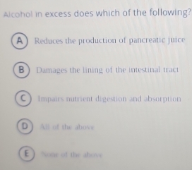 Alcohol in excess does which of the following?
A Reduces the production of pancreatic juice
B ) Damages the lining of the intestinal tract
C )Impairs nutrient digestion and absorption
D All of the above
E  None of the above