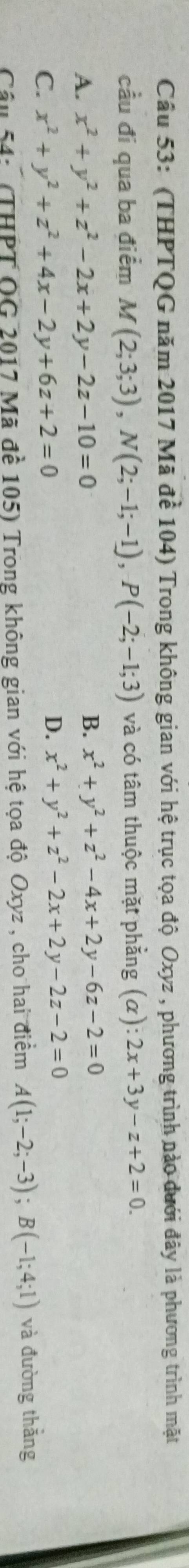 (THPTQG năm 2017 Mã để 104) Trong không gian với hệ trục tọa độ Oxyz , phương trình nào dưới đây là phương trình mặt
cầu đi qua ba điểm M(2;3;3), N(2;-1;-1), P(-2;-1;3) và có tâm thuộc mặt phẳng (α): 2x+3y-z+2=0.
A. x^2+y^2+z^2-2x+2y-2z-10=0 B. x^2+y^2+z^2-4x+2y-6z-2=0
C. x^2+y^2+z^2+4x-2y+6z+2=0
D. x^2+y^2+z^2-2x+2y-2z-2=0
Câu 54: (THPT OG 2017 Mã đề 105) Trong không gian với hệ tọa độ Oxyz , cho hai điểm A(1;-2;-3); B(-1;4;1) và đường thăng