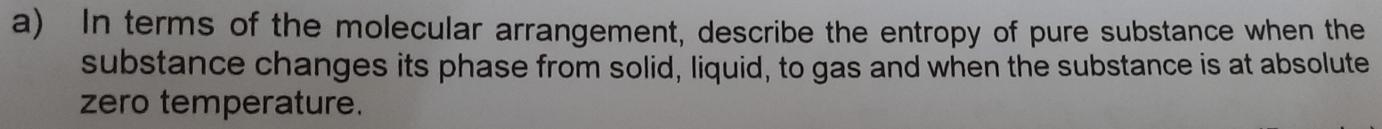 In terms of the molecular arrangement, describe the entropy of pure substance when the 
substance changes its phase from solid, liquid, to gas and when the substance is at absolute 
zero temperature.