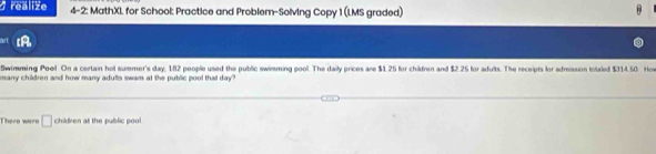 realize 4-2: MathXI. for School: Practice and Problem-Solving Copy 1 (LMS graded) 
Swimming Poo! On a certain hot summer's day, 182 people used the public swimming pool. The daily prices are $1.25 for chidren and $2.25 for adults. The receipts for admission totaled $314.50 How 
many children and how many adults swam at the public gool that day ? 
There wero □ children at the public poo