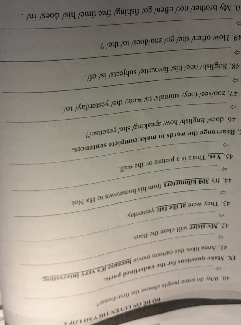 Bộ để ôn luyện thi vào lớp 7 
40. Why do some people choose the first-footet? 
IX. Make questions for the underlined parts. 
_ 
41. Anna likes this cartoon movie because it's very interesting 
42. My sister will clean the floor. 
_ 
43. They were at the fair yesterday. 
44. It's 300 kilometers from his hometown to Ha Noi. 
45. Yes. There is a picture on the wall. 
. Rearrange the words to make complete sentences. 
_ 
46. does/ English/ how/ speaking/ she/ practise/? 
_ 
47. zoo/see/ they/ animals/ to/ went/ the/ yesterday/ to/. 
_ 
48. English/ one/ his/ favourite/ subjects/ is/ of/. 
49. How often/ she/ go/ zoo/does/ to/ the/ ? 
_ 
0. My brother/ not/ often/ go/ fishing/ free time/ his/ does/ in/ .