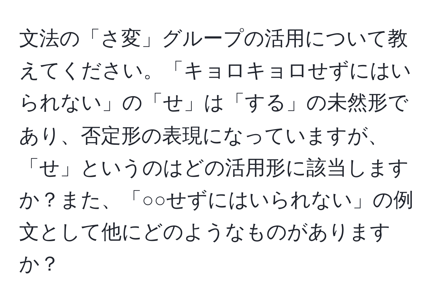 文法の「さ変」グループの活用について教えてください。「キョロキョロせずにはいられない」の「せ」は「する」の未然形であり、否定形の表現になっていますが、「せ」というのはどの活用形に該当しますか？また、「○○せずにはいられない」の例文として他にどのようなものがありますか？