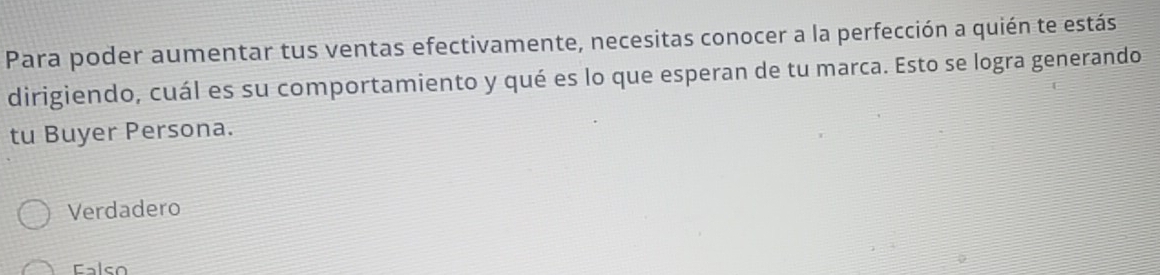 Para poder aumentar tus ventas efectivamente, necesitas conocer a la perfección a quién te estás
dirigiendo, cuál es su comportamiento y qué es lo que esperan de tu marca. Esto se logra generando
tu Buyer Persona.
Verdadero
also