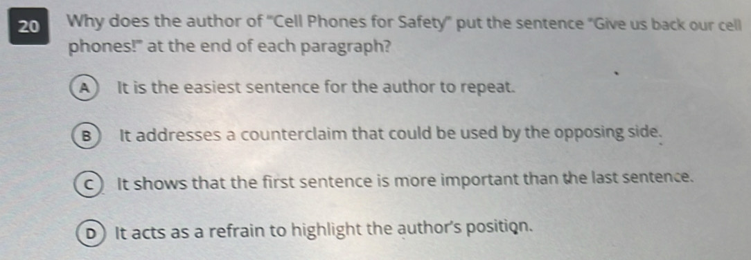 Why does the author of 'Cell Phones for Safety" put the sentence "Give us back our cell
phones!" at the end of each paragraph?
A) It is the easiest sentence for the author to repeat.
B) It addresses a counterclaim that could be used by the opposing side.
C) It shows that the first sentence is more important than the last sentence.
D) It acts as a refrain to highlight the author's position.