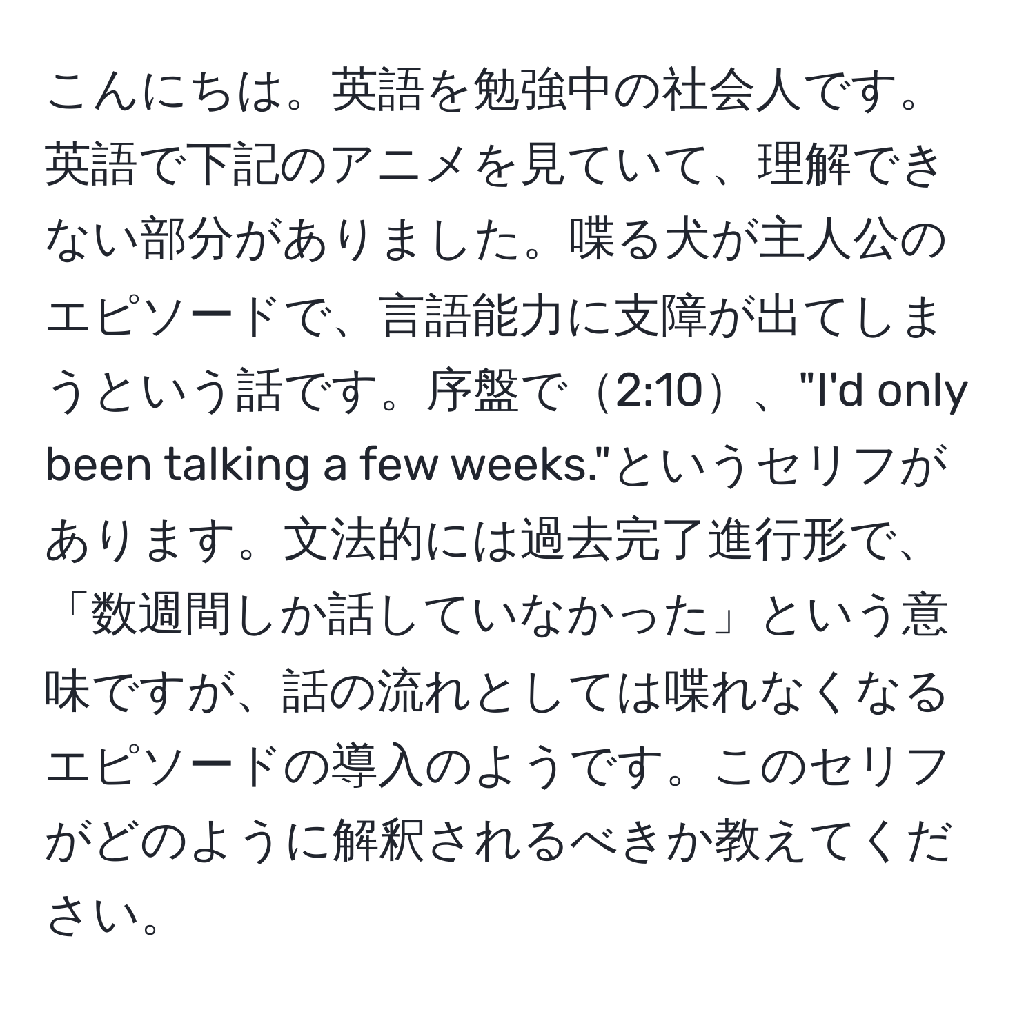 こんにちは。英語を勉強中の社会人です。英語で下記のアニメを見ていて、理解できない部分がありました。喋る犬が主人公のエピソードで、言語能力に支障が出てしまうという話です。序盤で2:10、"I'd only been talking a few weeks."というセリフがあります。文法的には過去完了進行形で、「数週間しか話していなかった」という意味ですが、話の流れとしては喋れなくなるエピソードの導入のようです。このセリフがどのように解釈されるべきか教えてください。