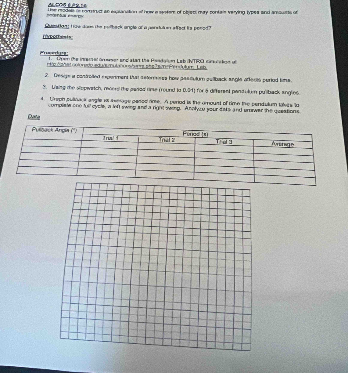 ALCOS 8.PS.14: 
Use models to construct an explanation of how a system of object may contain varying types and amounts of 
potential energy 
Question: How does the pullback angle of a pendulum affect its period? 
Hypothesis: 
Procedure: 
1. Open the internet browser and start the Pendulum Lab INTRO simulation at 
http://phet.colorado.edu/simulations/sims.php?sim=Pendulum_Lab. 
2. Design a controlled expenment that determines how pendulum pullback angle affects period time. 
3. Using the stopwatch, record the period time (round to 0.01) for 5 different pendulum pullback angles. 
4. Graph pullback angle vs average penod time. A period is the amount of time the pendulum takes to 
complete one full cycle, a left swing and a right swing. Analyze your data and answer the questions. 
Data