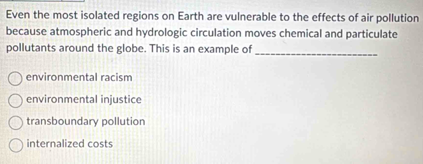 Even the most isolated regions on Earth are vulnerable to the effects of air pollution
because atmospheric and hydrologic circulation moves chemical and particulate
pollutants around the globe. This is an example of_
environmental racism
environmental injustice
transboundary pollution
internalized costs