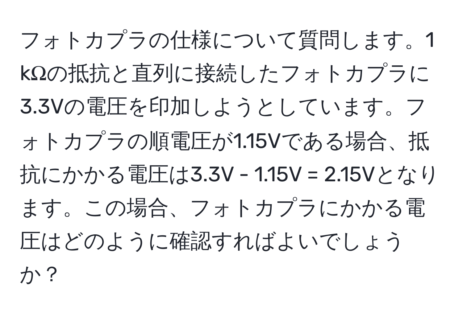 フォトカプラの仕様について質問します。1 kΩの抵抗と直列に接続したフォトカプラに3.3Vの電圧を印加しようとしています。フォトカプラの順電圧が1.15Vである場合、抵抗にかかる電圧は3.3V - 1.15V = 2.15Vとなります。この場合、フォトカプラにかかる電圧はどのように確認すればよいでしょうか？