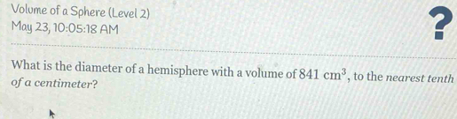 Volume of a Sphere (Level 2) 
May 23, 10:05:18 AM 
? 
What is the diameter of a hemisphere with a volume of 841cm^3 , to the nearest tenth 
of a centimeter?