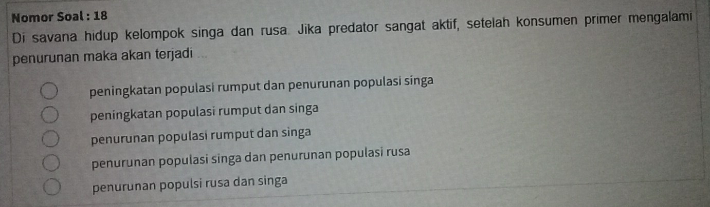 Nomor Soal : 18
Di savana hidup kelompok singa dan rusa. Jika predator sangat aktif, setelah konsumen primer mengalami
penurunan maka akan terjadi
peningkatan populasi rumput dan penurunan populasi sínga
peningkatan populasi rumput dan singa
penurunan populasi rumput dan sìnga
penurunan populasí singa dan penurunan populasí rusa
penurunan populsi rusa dan singa