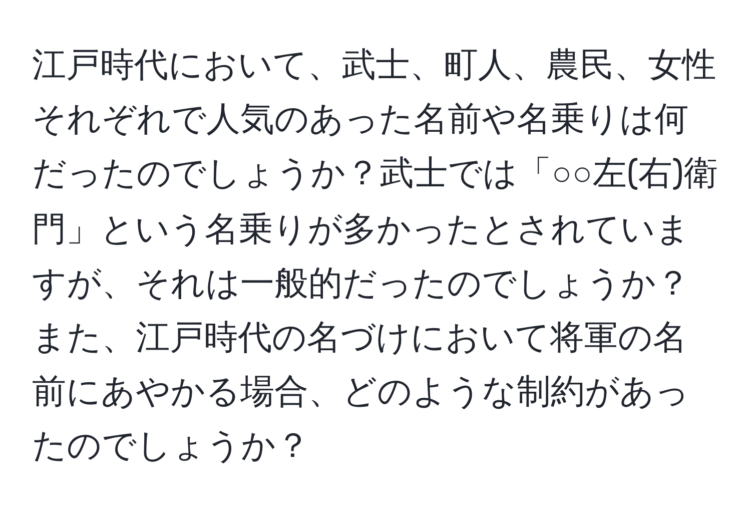 江戸時代において、武士、町人、農民、女性それぞれで人気のあった名前や名乗りは何だったのでしょうか？武士では「○○左(右)衛門」という名乗りが多かったとされていますが、それは一般的だったのでしょうか？また、江戸時代の名づけにおいて将軍の名前にあやかる場合、どのような制約があったのでしょうか？