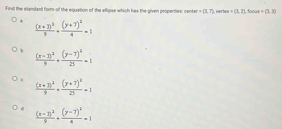 Find the standard form of the equation of the ellipse which has the given properties: center =(3,7), , verte x=(3,2) , focus =(3,3)
a frac (x+3)^29+frac (y+7)^24=1
b frac (x-3)^29+frac (y-7)^225=1
C frac (x+3)^29+frac (y+7)^225=1
d frac (x-3)^29+frac (y-7)^24=1