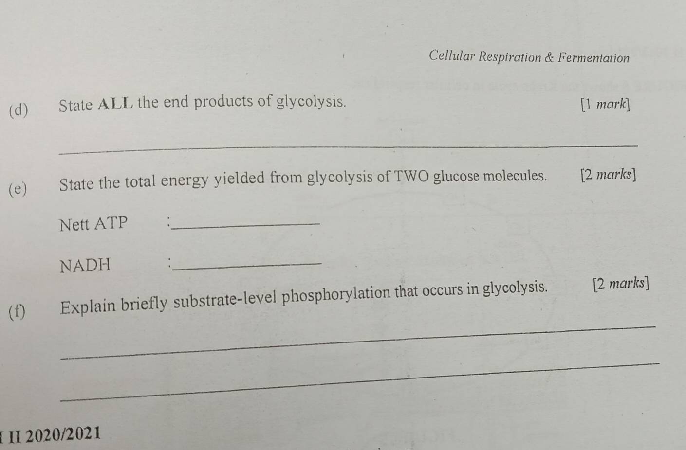 Cellular Respiration & Fermentation 
(d) State ALL the end products of glycolysis. [1 mark] 
_ 
(e) State the total energy yielded from glycolysis of TWO glucose molecules. [2 marks] 
Nett ATP €：_ 
NADH :_ 
_ 
(f) Explain briefly substrate-level phosphorylation that occurs in glycolysis. [2 marks] 
_ 
I 2020/2021