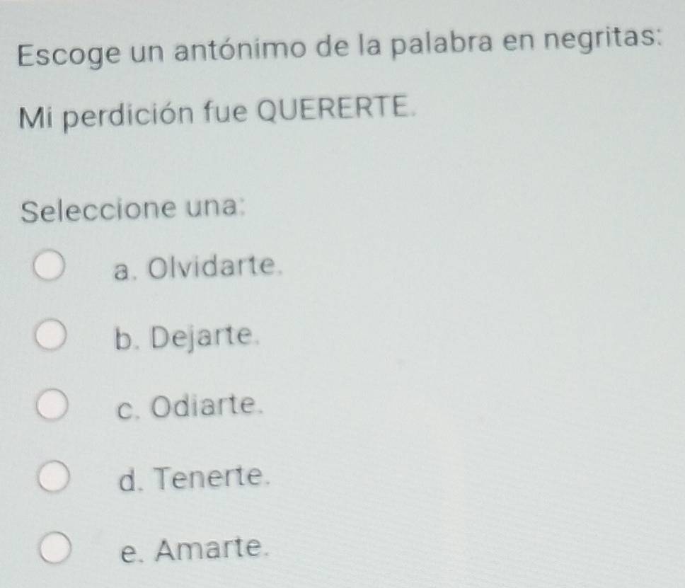 Escoge un antónimo de la palabra en negritas:
Mi perdición fue QUERERTE.
Seleccione una:
a. Olvidarte.
b. Dejarte.
c. Odiarte.
d. Tenerte.
e. Amarte.