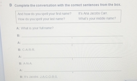 Complete the conversation with the correct sentences from the box. 
And how do you spell your first name? It's Ana Jacobs Carr. 
How do you spell your last name? What's your middle name? 
A: What is your full name? 
B:_ 
A:_ 
. 
B: C-A-R-R 
A:_ 
B: A-N-A 
A:_ 
B: II's Jacobs. J-A-C-O-B-S.