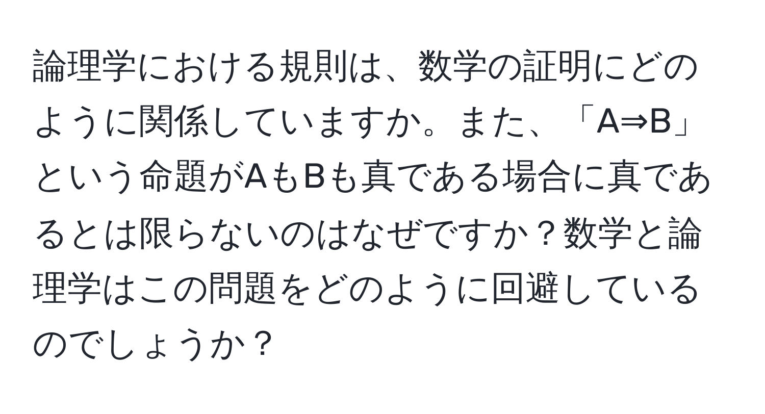 論理学における規則は、数学の証明にどのように関係していますか。また、「A⇒B」という命題がAもBも真である場合に真であるとは限らないのはなぜですか？数学と論理学はこの問題をどのように回避しているのでしょうか？