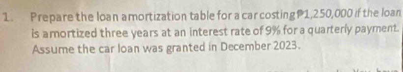 Prepare the loan amortization table for a car costing 1,250,000 if the loan 
is amortized three years at an interest rate of 9% for a quarterly payment. 
Assume the car loan was granted in December 2023.