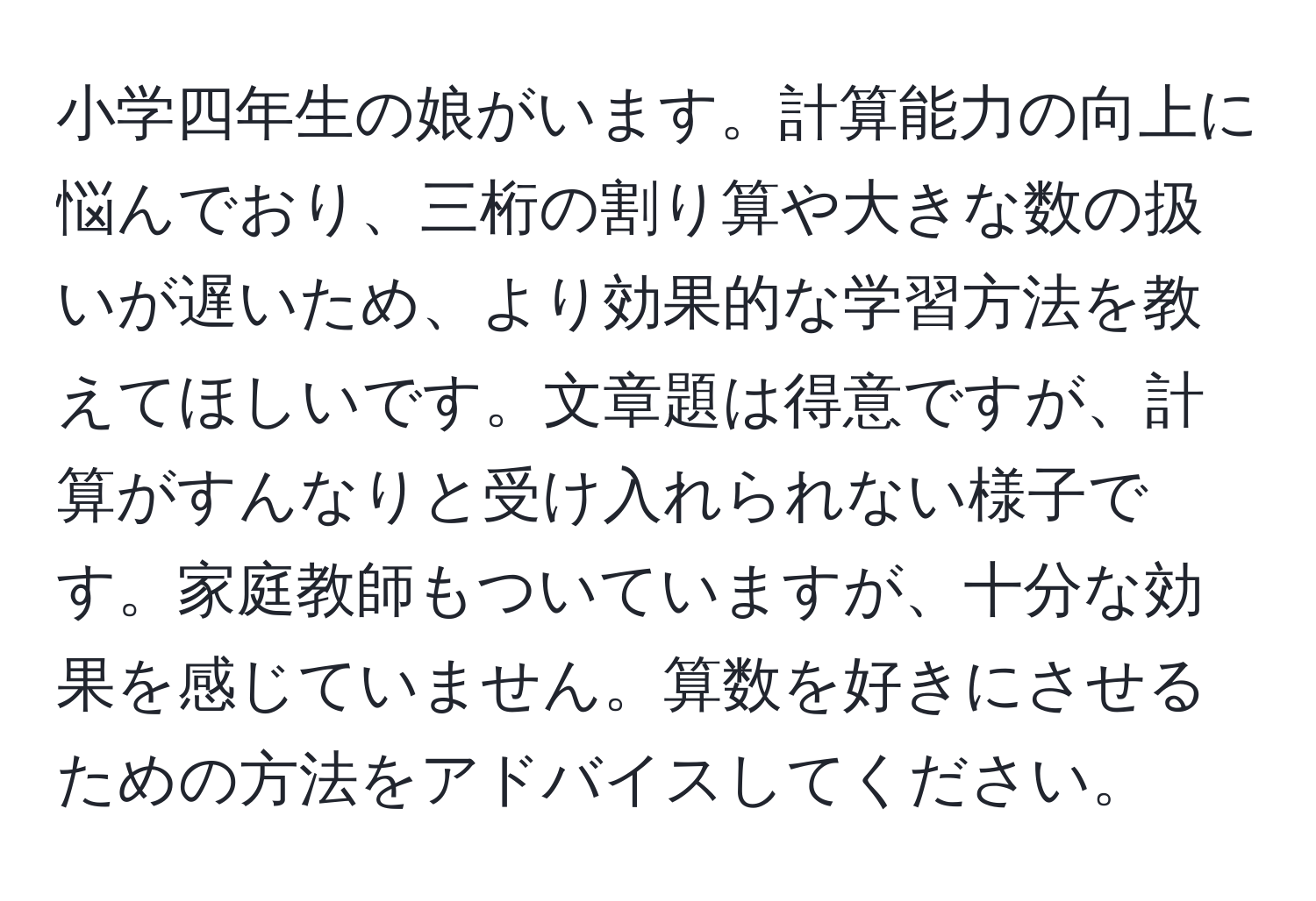 小学四年生の娘がいます。計算能力の向上に悩んでおり、三桁の割り算や大きな数の扱いが遅いため、より効果的な学習方法を教えてほしいです。文章題は得意ですが、計算がすんなりと受け入れられない様子です。家庭教師もついていますが、十分な効果を感じていません。算数を好きにさせるための方法をアドバイスしてください。