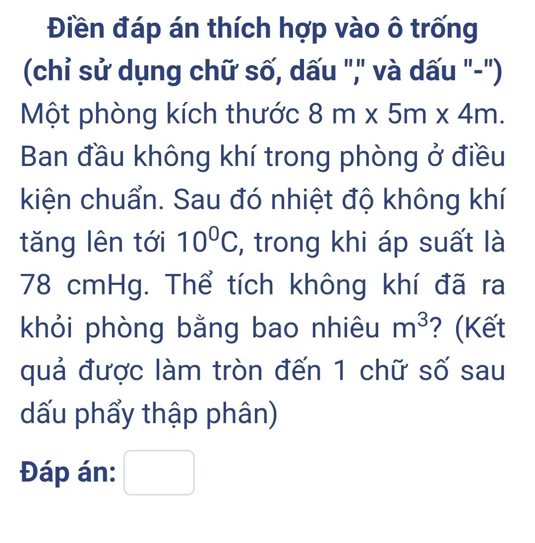 Điền đáp án thích hợp vào ô trống 
(chỉ sử dụng chữ số, dấu ",' và dấu "-") 
Một phòng kích thước 8m* 5m* 4m. 
Ban đầu không khí trong phòng ở điều 
kiện chuẩn. Sau đó nhiệt độ không khí 
tăng lên tới 10°C , trong khi áp suất là
78 cmHg. Thể tích không khí đã ra 
khỏi phòng bằng bao nhiêu m^3 ? (Kết 
quả được làm tròn đến 1 chữ số sau 
dấu phẩy thập phân) 
Đáp án: □