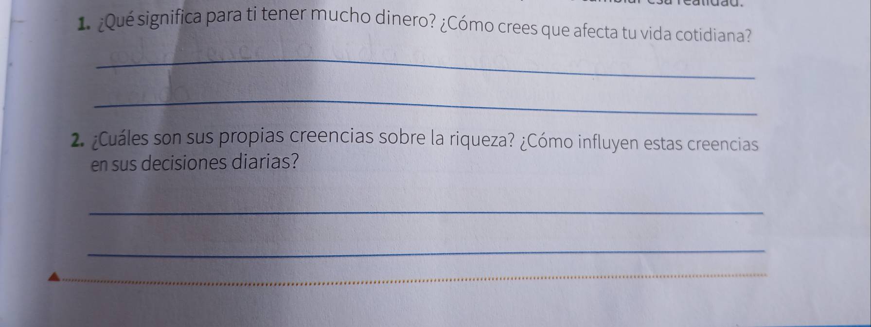 ¿Qué significa para ti tener mucho dinero? ¿Cómo crees que afecta tu vida cotidiana? 
_ 
_ 
2. ¿Cuáles son sus propias creencias sobre la riqueza? ¿Cómo influyen estas creencias 
en sus decisiones diarias? 
_ 
_ 
_