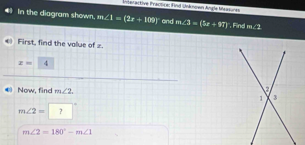 Interactive Practice: Find Unknown Angle Measures 
In the diagram shown, m∠ 1=(2x+109)^circ  and m∠ 3=(5x+97). Find m∠ 2. 
First, find the value of x.
x= 4
Now, find m∠ 2.
m∠ 2= ？
m∠ 2=180°-m∠ 1